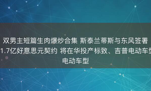 双男主短篇生肉爆炒合集 斯泰兰蒂斯与东风签署11.7亿好意思元契约 将在华投产标致、吉普电动车型