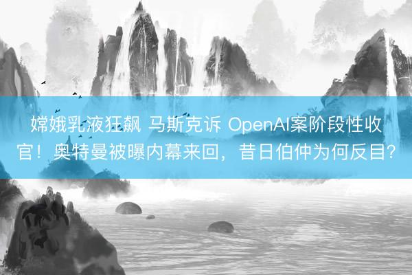 嫦娥乳液狂飙 马斯克诉 OpenAI案阶段性收官！奥特曼被曝内幕来回，昔日伯仲为何反目？