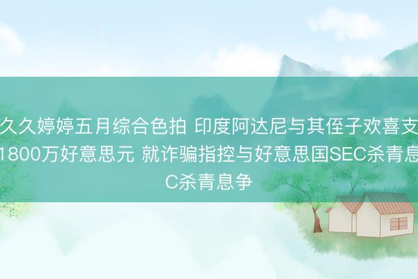 久久婷婷五月综合色拍 印度阿达尼与其侄子欢喜支付1800万好意思元 就诈骗指控与好意思国SEC杀青息争
