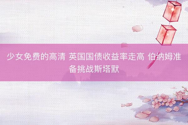 少女免费的高清 英国国债收益率走高 伯纳姆准备挑战斯塔默