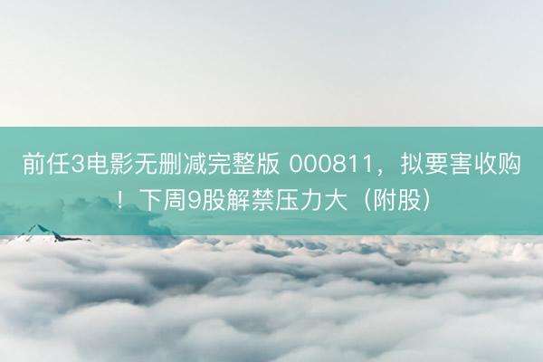 前任3电影无删减完整版 000811，拟要害收购！下周9股解禁压力大（附股）