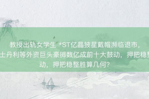 教授出轨女学生 *ST亿晶披星戴帽濒临退市，高盛、摩根士丹利等外资巨头豪掷数亿成前十大鼓动，押把稳整胜算几何？