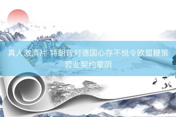真人激清片 特朗普对德国心存不悦令欧盟鞭策营业契约蒙阴