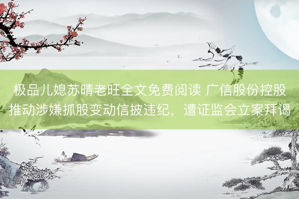 极品儿媳苏晴老旺全文免费阅读 广信股份控股推动涉嫌抓股变动信披违纪，遭证监会立案拜谒