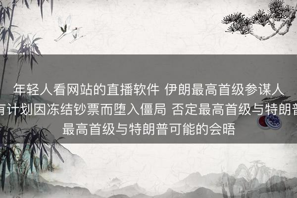 年轻人看网站的直播软件 伊朗最高首级参谋人：伊好意思有计划因冻结钞票而堕入僵局 否定最高首级与特朗普可能的会晤