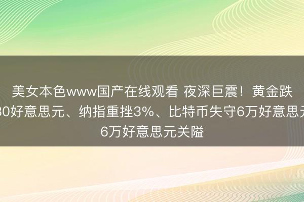 美女本色www国产在线观看 夜深巨震！黄金跌穿4330好意思元、纳指重挫3%、比特币失守6万好意思元关隘