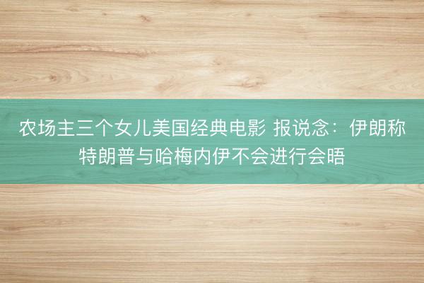 农场主三个女儿美国经典电影 报说念：伊朗称特朗普与哈梅内伊不会进行会晤