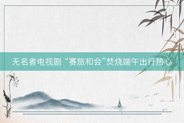 无名者电视剧 “赛旅和会”焚烧端午出行热心