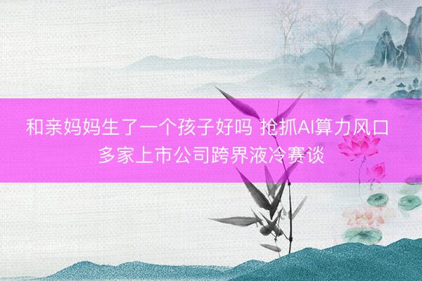 和亲妈妈生了一个孩子好吗 抢抓AI算力风口 多家上市公司跨界液冷赛谈
