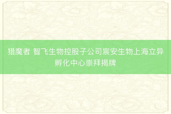 猎魔者 智飞生物控股子公司宸安生物上海立异孵化中心崇拜揭牌