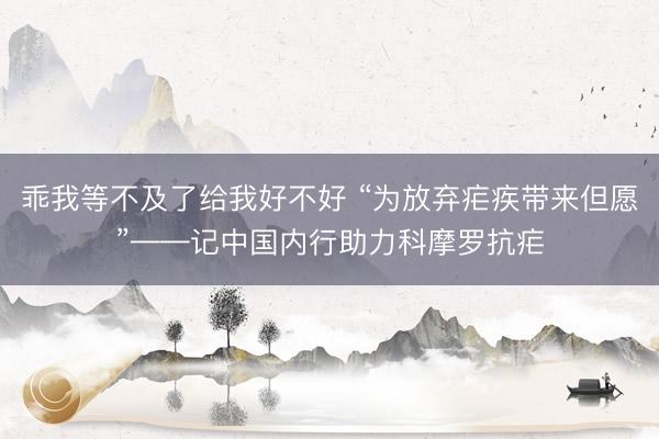 乖我等不及了给我好不好 “为放弃疟疾带来但愿”——记中国内行助力科摩罗抗疟