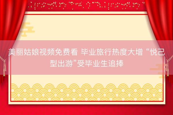 美丽姑娘视频免费看 毕业旅行热度大增 “悦己型出游”受毕业生追捧
