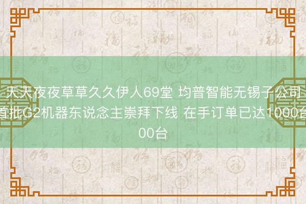 天天夜夜草草久久伊人69堂 均普智能无锡子公司首批G2机器东说念主崇拜下线 在手订单已达1000台