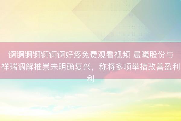 锕锕锕锕锕锕锕好疼免费观看视频 晨曦股份与祥瑞调解推崇未明确复兴，称将多项举措改善盈利
