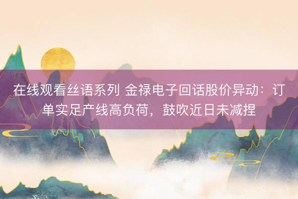 在线观看丝语系列 金禄电子回话股价异动：订单实足产线高负荷，鼓吹近日未减捏