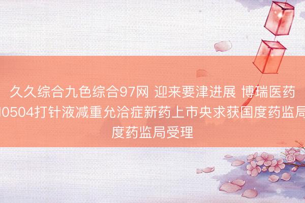 久久综合九色综合97网 迎来要津进展 博瑞医药BGM0504打针液减重允洽症新药上市央求获国度药监局受理