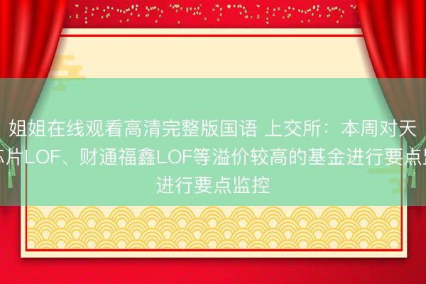 姐姐在线观看高清完整版国语 上交所：本周对天下芯片LOF、财通福鑫LOF等溢价较高的基金进行要点监控