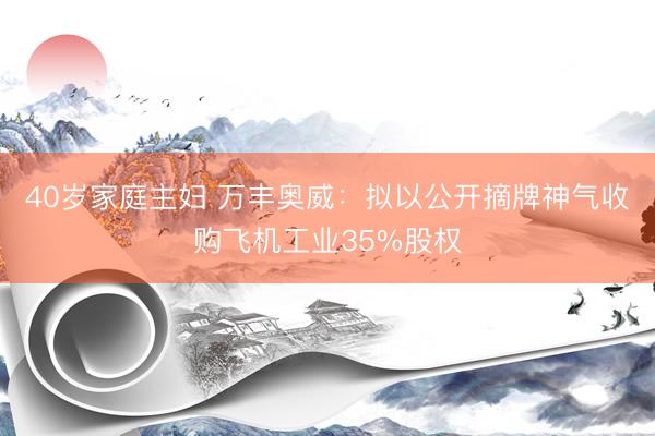 40岁家庭主妇 万丰奥威：拟以公开摘牌神气收购飞机工业35%股权