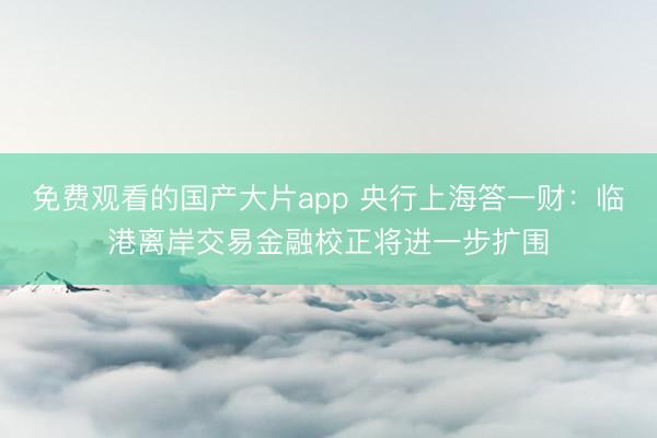 免费观看的国产大片app 央行上海答一财：临港离岸交易金融校正将进一步扩围