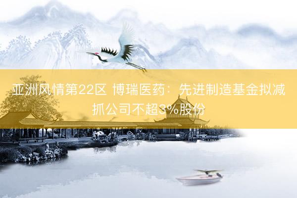 亚洲风情第22区 博瑞医药：先进制造基金拟减抓公司不超3%股份