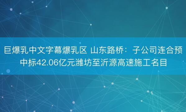 巨爆乳中文字幕爆乳区 山东路桥：子公司连合预中标42.06亿元潍坊至沂源高速施工名目
