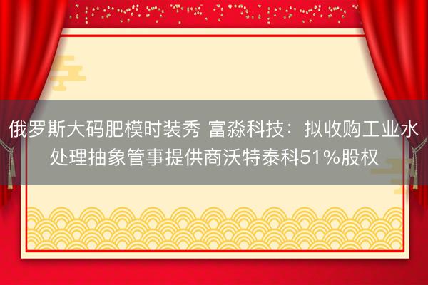 俄罗斯大码肥模时装秀 富淼科技：拟收购工业水处理抽象管事提供商沃特泰科51%股权