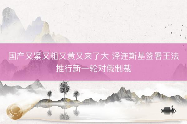 国产又紧又粗又黄又来了大 泽连斯基签署王法推行新一轮对俄制裁