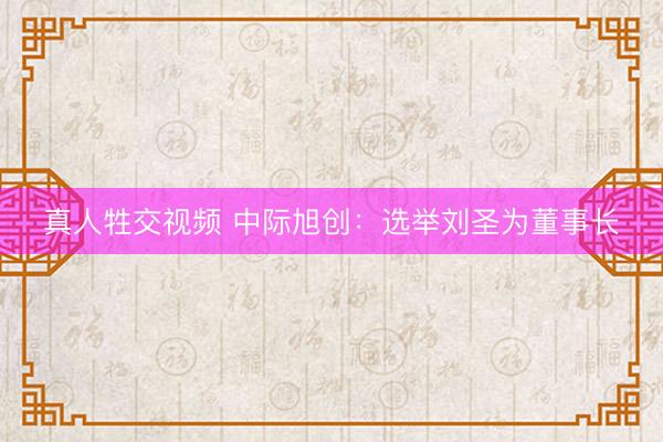 真人牲交视频 中际旭创：选举刘圣为董事长