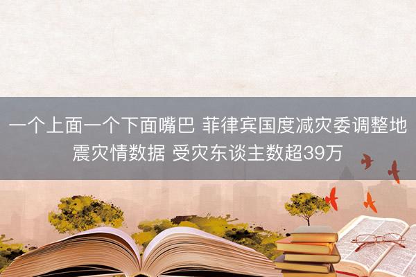 一个上面一个下面嘴巴 菲律宾国度减灾委调整地震灾情数据 受灾东谈主数超39万
