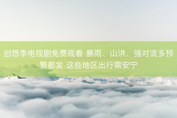 创想季电视剧免费观看 暴雨、山洪、强对流多预警都发 这些地区出行需安宁