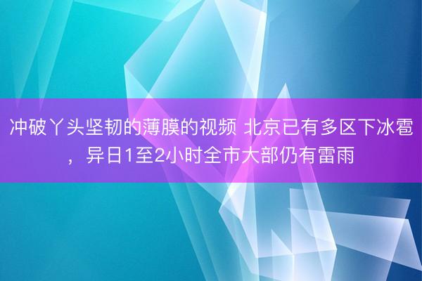 冲破丫头坚韧的薄膜的视频 北京已有多区下冰雹，异日1至2小时全市大部仍有雷雨