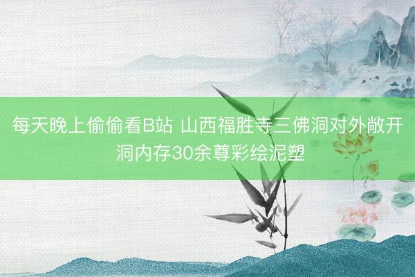 每天晚上偷偷看B站 山西福胜寺三佛洞对外敞开 洞内存30余尊彩绘泥塑