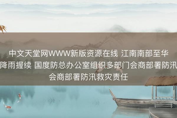 中文天堂网WWW新版资源在线 江南南部至华南地区强降雨握续 国度防总办公室组织多部门会商部署防汛救灾责任