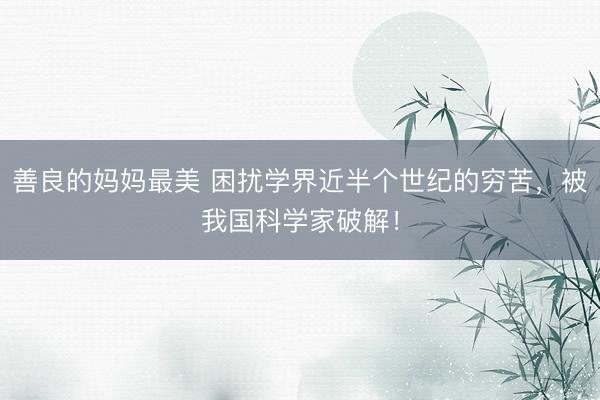 善良的妈妈最美 困扰学界近半个世纪的穷苦，被我国科学家破解！