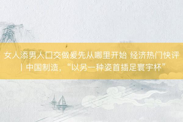 女人添男人囗交做爰先从哪里开始 经济热门快评丨中国制造，“以另一种姿首插足寰宇杯”