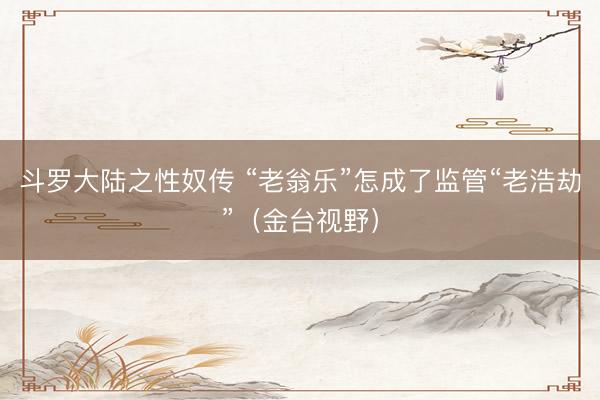 斗罗大陆之性奴传 “老翁乐”怎成了监管“老浩劫”（金台视野）