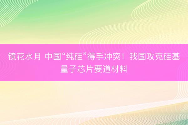 镜花水月 中国“纯硅”得手冲突!我国攻克硅基量子芯片要道材料
