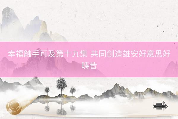 幸福触手可及第十九集 共同创造雄安好意思好畴昔