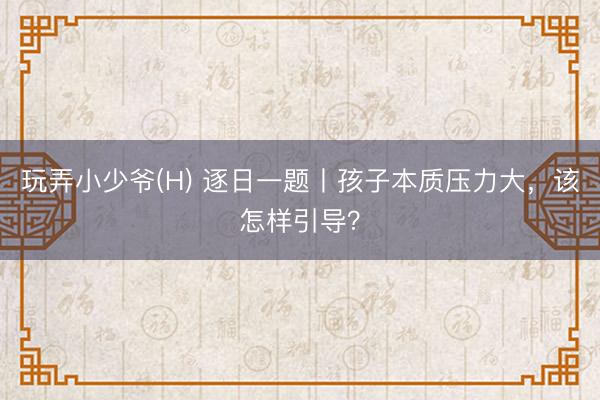 玩弄小少爷(H) 逐日一题丨孩子本质压力大，该怎样引导？