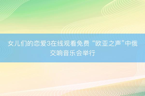 女儿们的恋爱3在线观看免费 “欧亚之声”中俄交响音乐会举行
