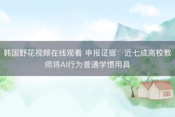 韩国野花视频在线观看 申报证据：近七成高校教师将AI行为普通学惯用具