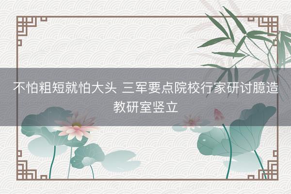 不怕粗短就怕大头 三军要点院校行家研讨臆造教研室竖立