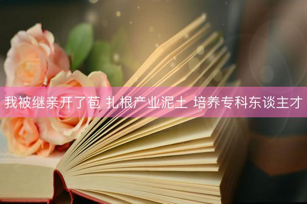 我被继亲开了苞 扎根产业泥土 培养专科东谈主才