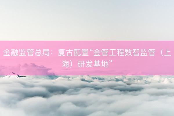 金融监管总局：复古配置“金管工程数智监管（上海）研发基地”