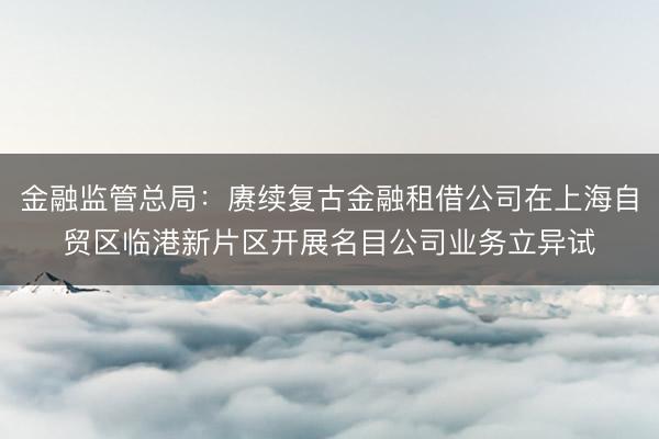 金融监管总局：赓续复古金融租借公司在上海自贸区临港新片区开展名目公司业务立异试