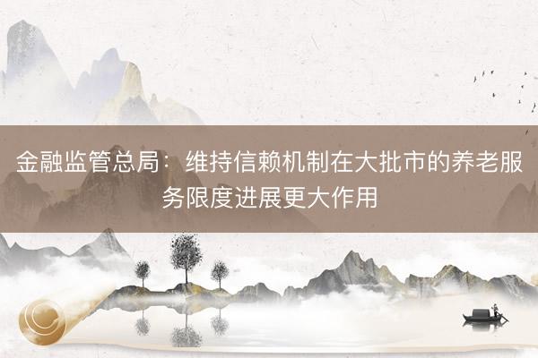 金融监管总局：维持信赖机制在大批市的养老服务限度进展更大作用