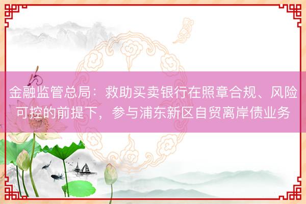 金融监管总局：救助买卖银行在照章合规、风险可控的前提下，参与浦东新区自贸离岸债业务