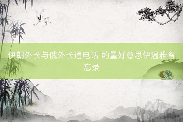 伊朗外长与俄外长通电话 酌量好意思伊温雅备忘录