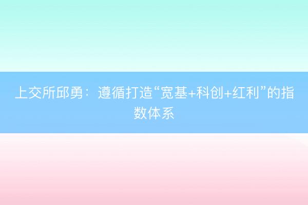 上交所邱勇：遵循打造“宽基+科创+红利”的指数体系