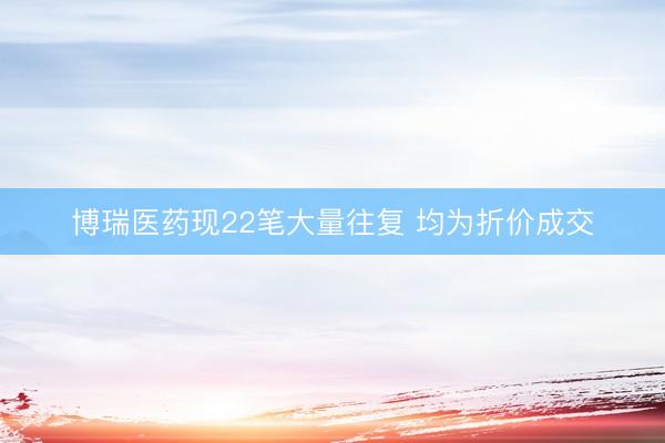 博瑞医药现22笔大量往复 均为折价成交